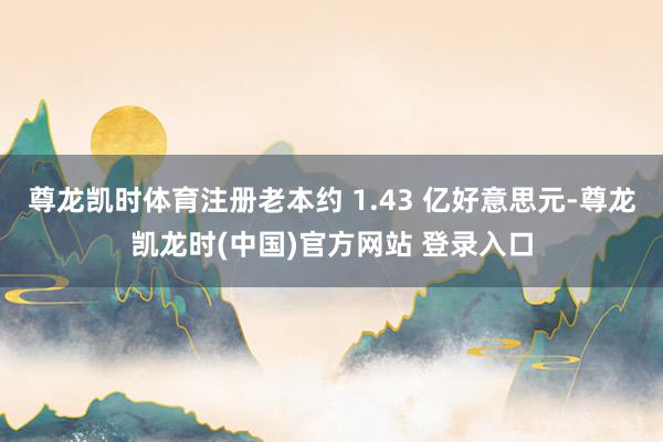 尊龙凯时体育注册老本约 1.43 亿好意思元-尊龙凯龙时(中国)官方网站 登录入口
