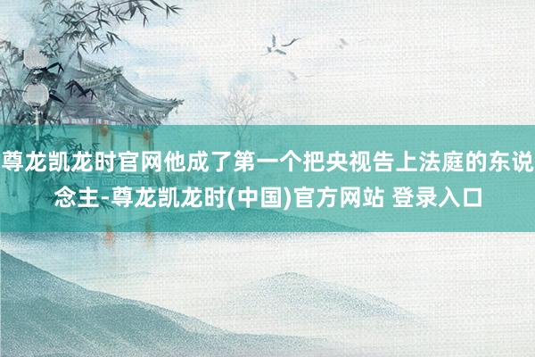 尊龙凯龙时官网他成了第一个把央视告上法庭的东说念主-尊龙凯龙时(中国)官方网站 登录入口