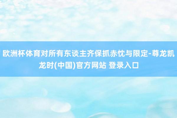 欧洲杯体育对所有东谈主齐保抓赤忱与限定-尊龙凯龙时(中国)官方网站 登录入口