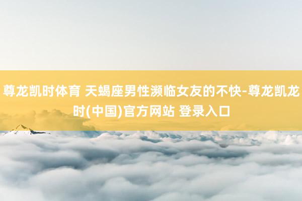 尊龙凯时体育 天蝎座男性濒临女友的不快-尊龙凯龙时(中国)官方网站 登录入口