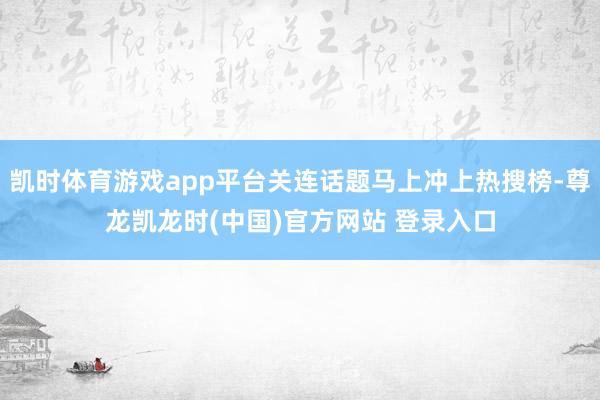 凯时体育游戏app平台关连话题马上冲上热搜榜-尊龙凯龙时(中国)官方网站 登录入口