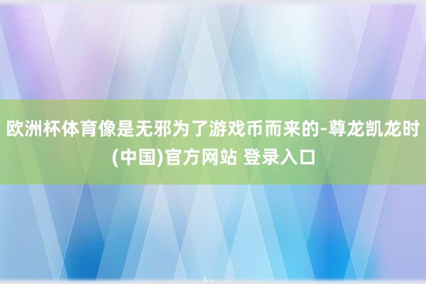 欧洲杯体育像是无邪为了游戏币而来的-尊龙凯龙时(中国)官方网站 登录入口