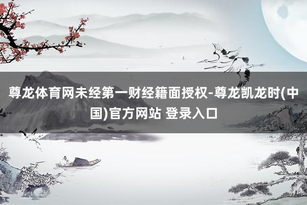 尊龙体育网未经第一财经籍面授权-尊龙凯龙时(中国)官方网站 登录入口