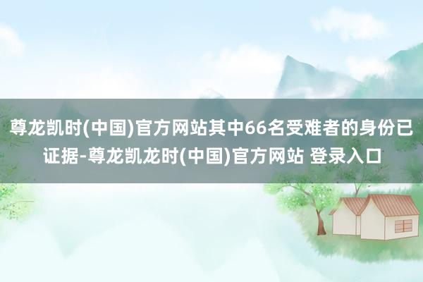 尊龙凯时(中国)官方网站其中66名受难者的身份已证据-尊龙凯龙时(中国)官方网站 登录入口