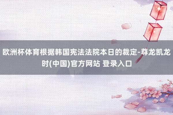 欧洲杯体育根据韩国宪法法院本日的裁定-尊龙凯龙时(中国)官方网站 登录入口