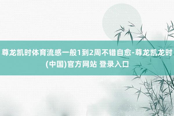 尊龙凯时体育流感一般1到2周不错自愈-尊龙凯龙时(中国)官方网站 登录入口
