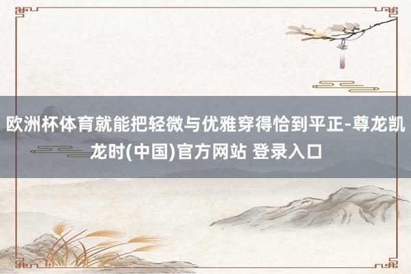 欧洲杯体育就能把轻微与优雅穿得恰到平正-尊龙凯龙时(中国)官方网站 登录入口