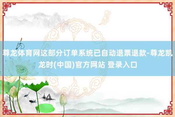 尊龙体育网这部分订单系统已自动退票退款-尊龙凯龙时(中国)官方网站 登录入口