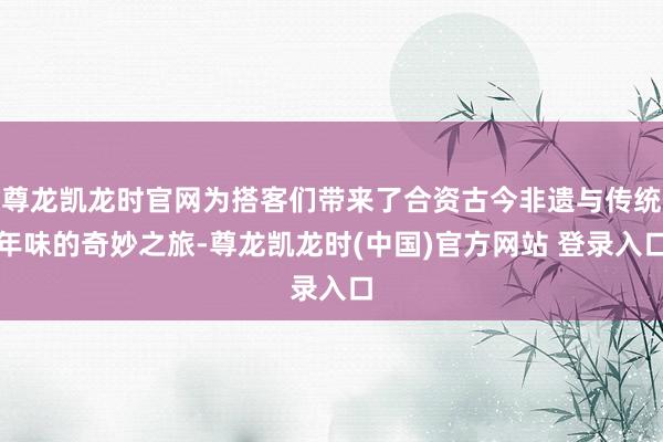 尊龙凯龙时官网为搭客们带来了合资古今非遗与传统年味的奇妙之旅-尊龙凯龙时(中国)官方网站 登录入口