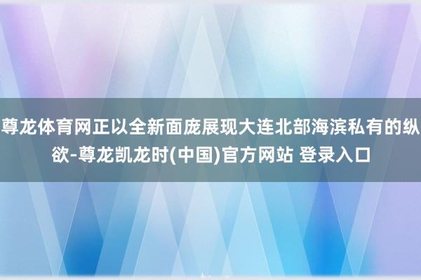 尊龙体育网正以全新面庞展现大连北部海滨私有的纵欲-尊龙凯龙时(中国)官方网站 登录入口