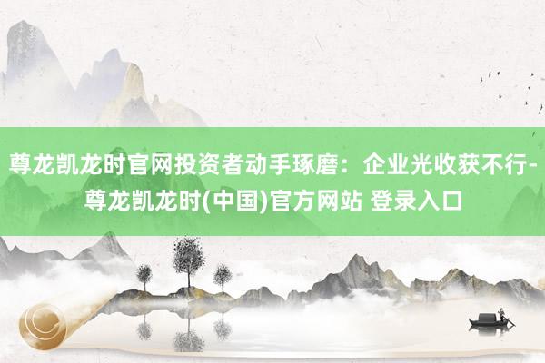 尊龙凯龙时官网投资者动手琢磨：企业光收获不行-尊龙凯龙时(中国)官方网站 登录入口