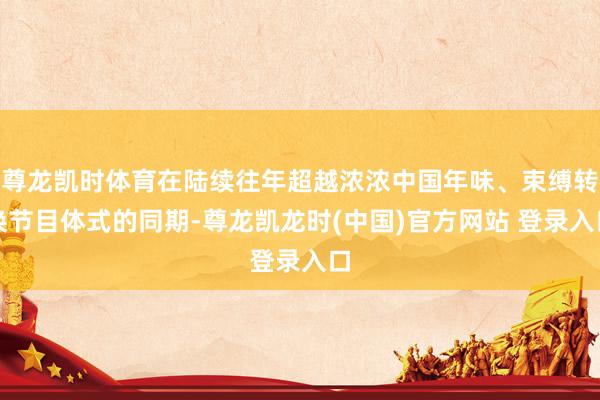尊龙凯时体育在陆续往年超越浓浓中国年味、束缚转换节目体式的同期-尊龙凯龙时(中国)官方网站 登录入口