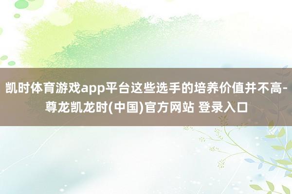 凯时体育游戏app平台这些选手的培养价值并不高-尊龙凯龙时(中国)官方网站 登录入口