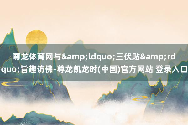 尊龙体育网与&ldquo;三伏贴&rdquo;旨趣访佛-尊龙凯龙时(中国)官方网站 登录入口