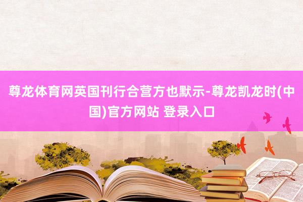 尊龙体育网英国刊行合营方也默示-尊龙凯龙时(中国)官方网站 登录入口