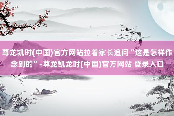 尊龙凯时(中国)官方网站拉着家长追问“这是怎样作念到的”-尊龙凯龙时(中国)官方网站 登录入口