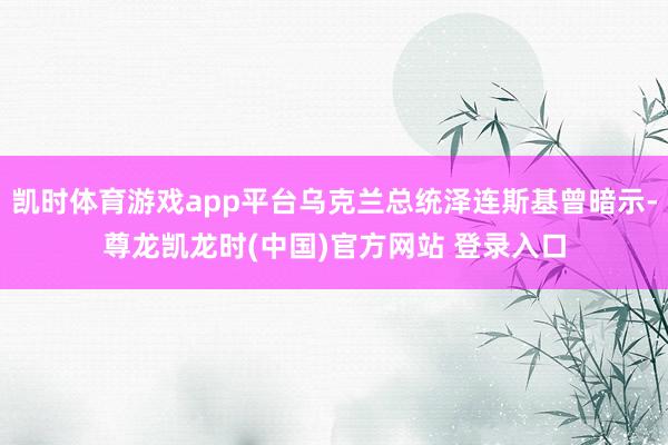 凯时体育游戏app平台乌克兰总统泽连斯基曾暗示-尊龙凯龙时(中国)官方网站 登录入口