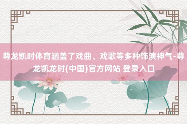 尊龙凯时体育涵盖了戏曲、戏歌等多种饰演神气-尊龙凯龙时(中国)官方网站 登录入口