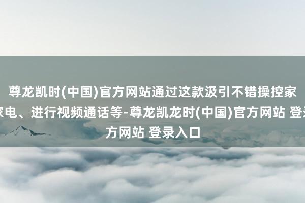 尊龙凯时(中国)官方网站通过这款汲引不错操控家中的家电、进行视频通话等-尊龙凯龙时(中国)官方网站 登录入口