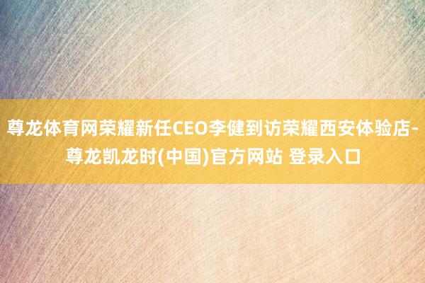 尊龙体育网荣耀新任CEO李健到访荣耀西安体验店-尊龙凯龙时(中国)官方网站 登录入口