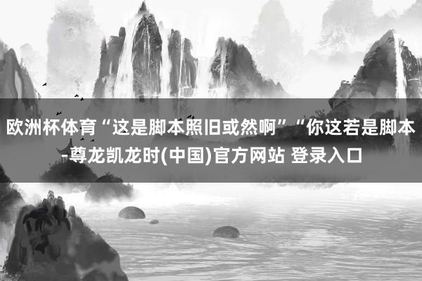 欧洲杯体育“这是脚本照旧或然啊”“你这若是脚本-尊龙凯龙时(中国)官方网站 登录入口
