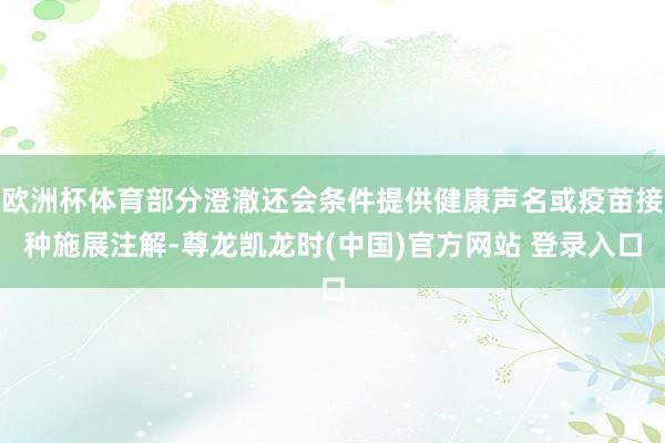 欧洲杯体育部分澄澈还会条件提供健康声名或疫苗接种施展注解-尊龙凯龙时(中国)官方网站 登录入口
