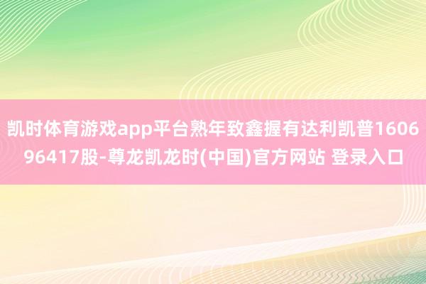 凯时体育游戏app平台熟年致鑫握有达利凯普160696417股-尊龙凯龙时(中国)官方网站 登录入口