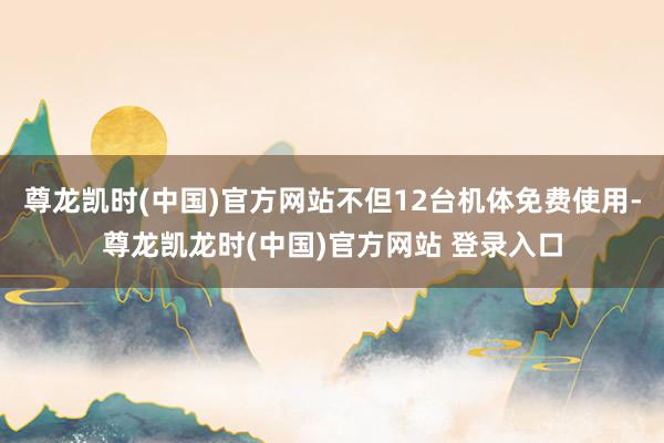 尊龙凯时(中国)官方网站不但12台机体免费使用-尊龙凯龙时(中国)官方网站 登录入口