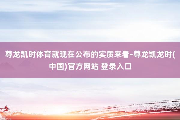 尊龙凯时体育就现在公布的实质来看-尊龙凯龙时(中国)官方网站 登录入口