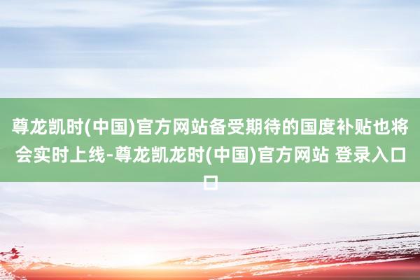 尊龙凯时(中国)官方网站备受期待的国度补贴也将会实时上线-尊龙凯龙时(中国)官方网站 登录入口