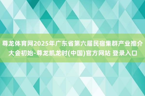 尊龙体育网2025年广东省第六届民宿集群产业推介大会初始-尊龙凯龙时(中国)官方网站 登录入口