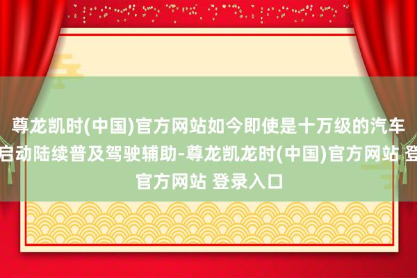 尊龙凯时(中国)官方网站如今即使是十万级的汽车也照旧启动陆续普及驾驶辅助-尊龙凯龙时(中国)官方网站 登录入口