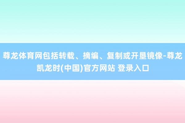 尊龙体育网包括转载、摘编、复制或开垦镜像-尊龙凯龙时(中国)官方网站 登录入口