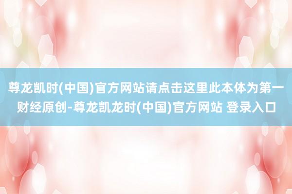 尊龙凯时(中国)官方网站请点击这里此本体为第一财经原创-尊龙凯龙时(中国)官方网站 登录入口