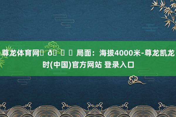 尊龙体育网	🏔局面：海拔4000米-尊龙凯龙时(中国)官方网站 登录入口