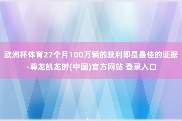 欧洲杯体育27个月100万辆的获利即是最佳的证据-尊龙凯龙时(中国)官方网站 登录入口