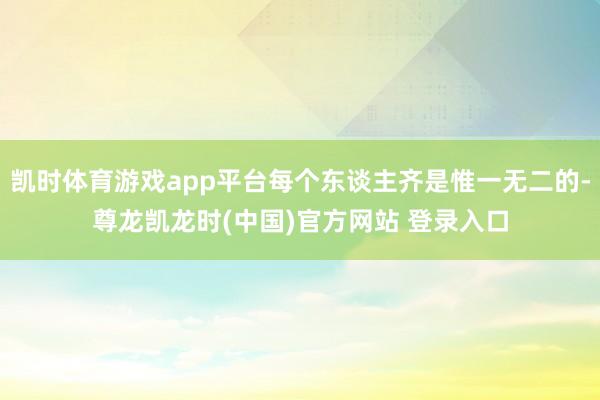 凯时体育游戏app平台每个东谈主齐是惟一无二的-尊龙凯龙时(中国)官方网站 登录入口