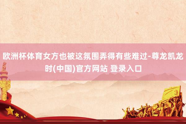 欧洲杯体育女方也被这氛围弄得有些难过-尊龙凯龙时(中国)官方网站 登录入口
