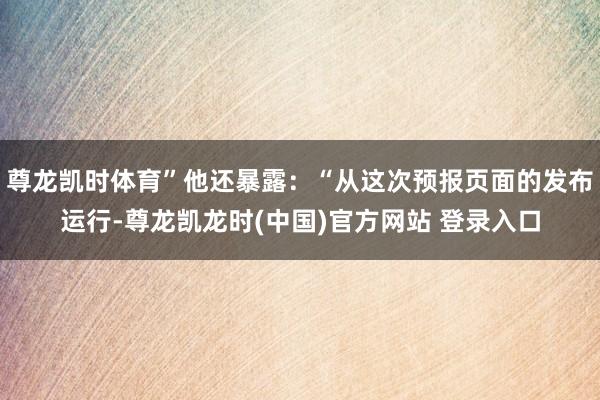 尊龙凯时体育”他还暴露：“从这次预报页面的发布运行-尊龙凯龙时(中国)官方网站 登录入口