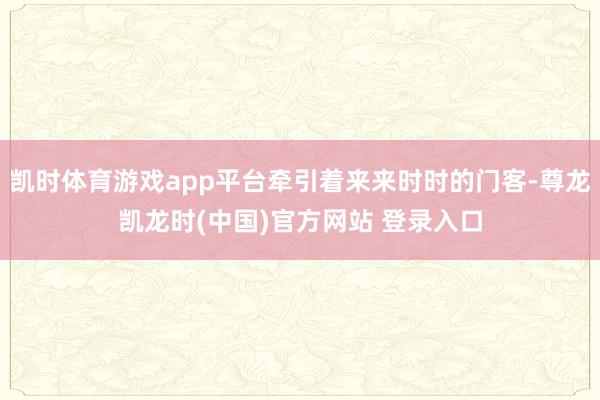 凯时体育游戏app平台牵引着来来时时的门客-尊龙凯龙时(中国)官方网站 登录入口