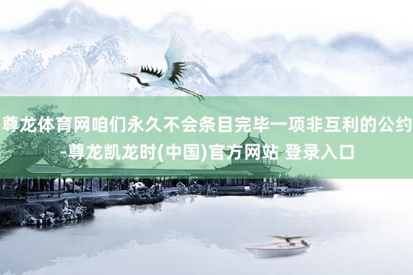 尊龙体育网咱们永久不会条目完毕一项非互利的公约-尊龙凯龙时(中国)官方网站 登录入口