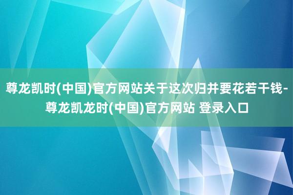 尊龙凯时(中国)官方网站关于这次归并要花若干钱-尊龙凯龙时(中国)官方网站 登录入口
