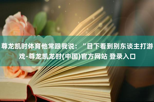 尊龙凯时体育他常跟我说：“目下看到别东谈主打游戏-尊龙凯龙时(中国)官方网站 登录入口