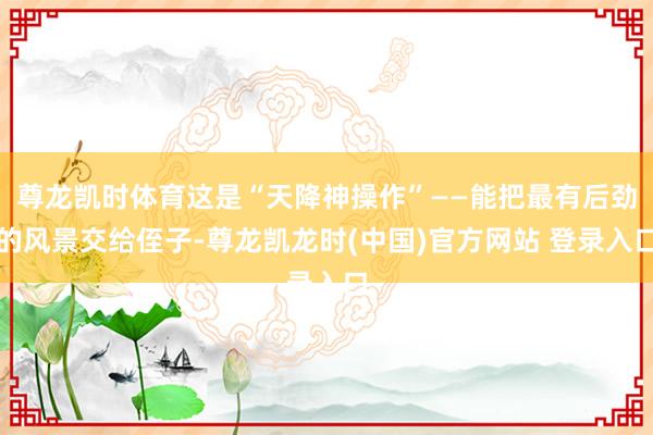 尊龙凯时体育这是“天降神操作”——能把最有后劲的风景交给侄子-尊龙凯龙时(中国)官方网站 登录入口