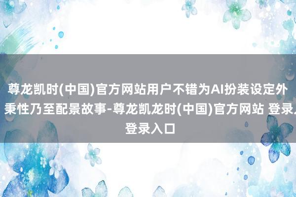 尊龙凯时(中国)官方网站用户不错为AI扮装设定外貌、秉性乃至配景故事-尊龙凯龙时(中国)官方网站 登录入口