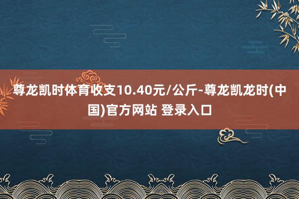 尊龙凯时体育收支10.40元/公斤-尊龙凯龙时(中国)官方网站 登录入口