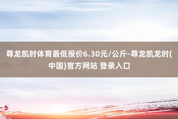 尊龙凯时体育最低报价6.30元/公斤-尊龙凯龙时(中国)官方网站 登录入口