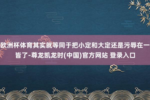 欧洲杯体育其实就等同于把小定和大定还是污辱在一皆了-尊龙凯龙时(中国)官方网站 登录入口