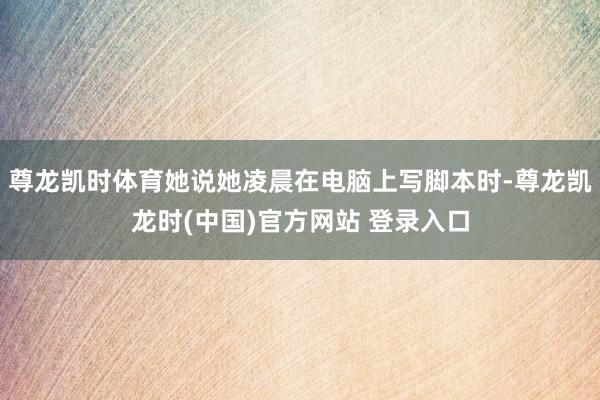 尊龙凯时体育她说她凌晨在电脑上写脚本时-尊龙凯龙时(中国)官方网站 登录入口
