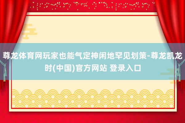 尊龙体育网玩家也能气定神闲地罕见划策-尊龙凯龙时(中国)官方网站 登录入口